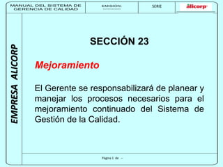 MANUAL DEL SISTEMA DE 
GERENCIA DE CALIDAD 
EMISIÓN: 
------------ 
MUNICIPALIDAD DE SAN BORJA 
SERIE 
SERIA: 
--------- 
EMPRESA ALICORP 
SECCIÓN 23 
Página 1 de -- 
Mejoramiento 
El Gerente se responsabilizará de planear y 
manejar los procesos necesarios para el 
mejoramiento continuado del Sistema de 
Gestión de la Calidad. 
 