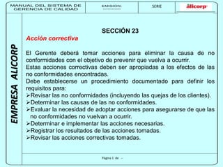 MANUAL DEL SISTEMA DE 
GERENCIA DE CALIDAD 
EMISIÓN: 
------------ 
MUNICIPALIDAD DE SAN BORJA 
SERIE 
SERIA: 
--------- 
EMPRESA ALICORP 
SECCIÓN 23 
Página 1 de -- 
Acción correctiva 
El Gerente deberá tomar acciones para eliminar la causa de no 
conformidades con el objetivo de prevenir que vuelva a ocurrir. 
Estas acciones correctivas deben ser apropiadas a los efectos de las 
no conformidades encontradas. 
Debe establecerse un procedimiento documentado para definir los 
requisitos para: 
Revisar las no conformidades (incluyendo las quejas de los clientes). 
Determinar las causas de las no conformidades. 
Evaluar la necesidad de adoptar acciones para asegurarse de que las 
no conformidades no vuelvan a ocurrir. 
Determinar e implementar las acciones necesarias. 
Registrar los resultados de las acciones tomadas. 
Revisar las acciones correctivas tomadas. 
 