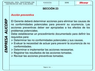 MANUAL DEL SISTEMA DE 
GERENCIA DE CALIDAD 
EMISIÓN: 
------------ 
MUNICIPALIDAD DE SAN BORJA 
SERIE 
SERIA: 
--------- 
EMPRESA ALICORP 
SECCIÓN 23 
Página 1 de -- 
Acción preventiva 
El Gerente deberá determinar acciones para eliminar las causas de 
no conformidades potenciales para prevenir su ocurrencia. Las 
acciones preventivas deber ser apropiadas a los efectos de los 
problemas potenciales. 
Debe establecerse un procedimiento documentado para definir los 
requisitos para: 
 Determinar las no conformidades potenciales y sus causas. 
 Evaluar la necesidad de actuar para prevenir la ocurrencia de no 
conformidades. 
 Determinar e implementar las acciones necesarias. 
 Registrar los resultados de las acciones tomadas. 
 Revisar las acciones preventivas tomadas. 
 