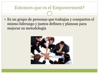 Entonces que es el Empowerment?
 Es un grupo de personas que trabajan y comparten el
mismo liderazgo y juntos definen y planean para
mejorar su metodología
 
