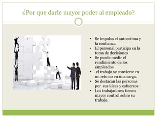¿Por que darle mayor poder al empleado?
• Se impulsa el autoestima y
la confianza
• El personal participa en la
toma de decisiones
• Se puede medir el
rendimiento de los
empleados
• el trabajo se convierte en
un reto no en una carga.
• Se destacan las personas
por sus ideas y esfuerzos.
• Los trabajadores tienen
mayor control sobre su
trabajo.
 