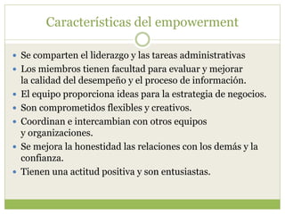 Características del empowerment
 Se comparten el liderazgo y las tareas administrativas
 Los miembros tienen facultad para evaluar y mejorar
la calidad del desempeño y el proceso de información.
 El equipo proporciona ideas para la estrategia de negocios.
 Son comprometidos flexibles y creativos.
 Coordinan e intercambian con otros equipos
y organizaciones.
 Se mejora la honestidad las relaciones con los demás y la
confianza.
 Tienen una actitud positiva y son entusiastas.
 