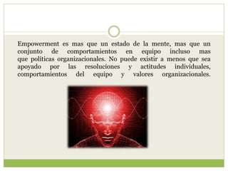 Empowerment es mas que un estado de la mente, mas que un
conjunto de comportamientos en equipo incluso mas
que políticas organizacionales. No puede existir a menos que sea
apoyado por las resoluciones y actitudes individuales,
comportamientos del equipo y valores organizacionales.
 