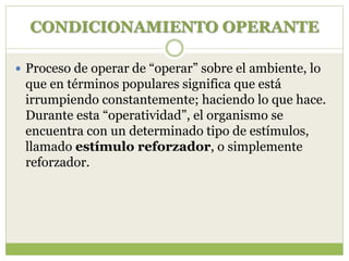 CONDICIONAMIENTO OPERANTE
 Proceso de operar de “operar” sobre el ambiente, lo
que en términos populares significa que está
irrumpiendo constantemente; haciendo lo que hace.
Durante esta “operatividad”, el organismo se
encuentra con un determinado tipo de estímulos,
llamado estímulo reforzador, o simplemente
reforzador.
 