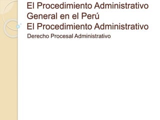 El Procedimiento Administrativo 
General en el Perú 
El Procedimiento Administrativo 
Derecho Procesal Administrativo 
 