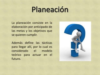 La planeación consiste en la
elaboración por anticipado de
las metas y los objetivos que
se quieren cumplir.

Además define las tácticas
para llegar allí, por lo cual es
considerado       el    modelo
teórico para actuar en el
futuro.
 