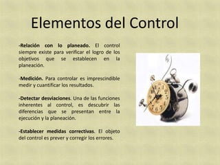 Elementos del Control
-Relación con lo planeado. El control
siempre existe para verificar el logro de los
objetivos que se establecen en la
planeación.

-Medición. Para controlar es imprescindible
medir y cuantificar los resultados.

-Detectar desviaciones. Una de las funciones
inherentes al control, es descubrir las
diferencias que se presentan entre la
ejecución y la planeación.

-Establecer medidas correctivas. El objeto
del control es prever y corregir los errores.
 