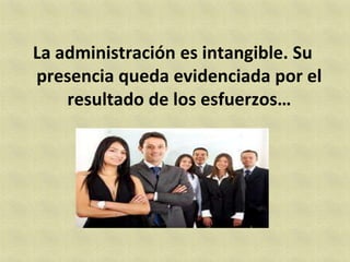 La administración es intangible. Su
presencia queda evidenciada por el
    resultado de los esfuerzos…
 