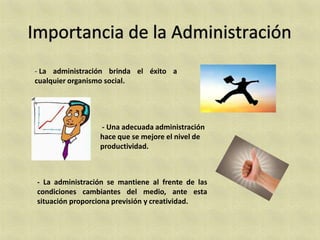 - La administración brinda el éxito a
cualquier organismo social.




                 - Una adecuada administración
                 hace que se mejore el nivel de
                 productividad.



- La administración se mantiene al frente de las
condiciones cambiantes del medio, ante esta
situación proporciona previsión y creatividad.
 