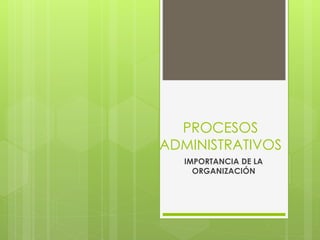 PROCESOS
ADMINISTRATIVOS
IMPORTANCIA DE LA
ORGANIZACIÓN
 