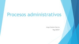 Procesos administrativos
Jorge Gaston Garcia
Reg:50537
 