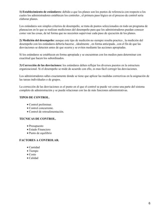 1) Establecimiento de estándares: debido a que los planes son los puntos de referencia con respecto a los
cuales los administradores establecen los controles , el primera paso lógico en el proceso de control seria
elaborar planes.
Los estándares son simples criterios de desempeño, se trata de puntos seleccionados en todo un programa de
planeacion en lo que se realizan mediciones del desempeño para que los administradores puedan conocer
como van las cosas, de tal forma que no necesiten supervisar cada paso de ejecución de los planes.
2) Medición del desempeño: aunque este tipo de medición no siempre resulta practico , la medición del
desempeño con los estándares debería hacerse , idealmente , en forma anticipada , con el fin de que las
desviaciones se detecten antes de que ocurra y se eviten mediante las acciones apropiadas.
Si los estándares se establecen en forma apropiada y se encuentran con los medios para determinar con
exactitud que hacen los subordinados.
3) Corrección de las desviaciones: los estándares deben reflejar los diversos puestos en la estructura
organizacional. Si el desempeño se mide de acuerdo con ello, es mas fácil corregir las desviaciones.
Los administradores sabes exactamente donde se tiene que aplicar las medidas correctivas en la asignación de
las tareas individuales o de grupos.
La corrección de las desviaciones es el punto en el que el control se puede ver como una parte del sistema
completo de administración y se puede relacionar con las de más funciones administrativas.
TIPOS DE CONTROL.
Control preliminar.•
Control concurrente.•
Control de retroalimentación.•
TECNICAS DE CONTROL.
Presupuesto•
Estado Financiero•
Punto de equilibrio•
FACTORES A CONTROLAR.
Cantidad•
Tiempo•
Costo•
Calidad•
6
 