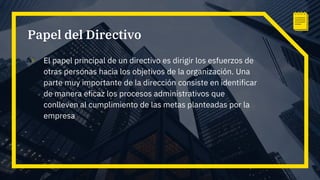 Papel del Directivo
▫ El papel principal de un directivo es dirigir los esfuerzos de
otras personas hacia los objetivos de la organización. Una
parte muy importante de la dirección consiste en identificar
de manera eficaz los procesos administrativos que
conlleven al cumplimiento de las metas planteadas por la
empresa
 