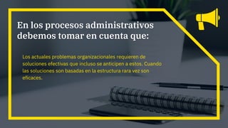 Los actuales problemas organizacionales requieren de
soluciones efectivas que incluso se anticipen a estos. Cuando
las soluciones son basadas en la estructura rara vez son
eficaces.
En los procesos administrativos
debemos tomar en cuenta que:
 