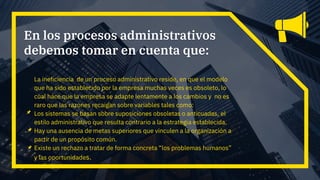 La ineficiencia de un proceso administrativo reside, en que el modelo
que ha sido establecido por la empresa muchas veces es obsoleto, lo
cual hace que la empresa se adapte lentamente a los cambios y no es
raro que las razones recaigan sobre variables tales como:
Los sistemas se basan sobre suposiciones obsoletas o anticuadas, el
estilo administrativo que resulta contrario a la estrategia establecida.
Hay una ausencia de metas superiores que vinculen a la organización a
partir de un propósito común.
Existe un rechazo a tratar de forma concreta “los problemas humanos”
y las oportunidades.
En los procesos administrativos
debemos tomar en cuenta que:
 