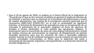 • Que el 26 de agosto de 2020, se publicó en el Diario Oficial de la Federación el
"Acuerdo por el que se da a conocer al público en general el medio de difusión de
los trámites y servicios que se reactivan en la Secretaría de Gobernación a través
de medios electrónicos, con motivo de la emergencia sanitaria generada por el
coronavirus SARS-CoV2 (COVID-19)"; en el cual se contemplan los siguientes
trámites: a) Solicitud de declaratoria de procedencia para la incorporación de un
inmueble al patrimonio de la asociación religiosa; b) Aviso de apertura de
templos o locales destinados al culto público por agrupación religiosa; c)
Autorización para la transmisión de actos de culto público extraordinario a través
de medios masivos de comunicación no impresos; d) Otorgamiento de opinión
favorable (anuencia) para que los ministros de culto o asociados religiosos
puedan tramitar la visa de residente temporal o visa de visitante sin permiso para
realizar actividades remuneradas; e) Oficio para la obtención del canje y
renovación de documento migratorio, correspondientes a la Dirección General de
Asuntos Religiosos; Q
 