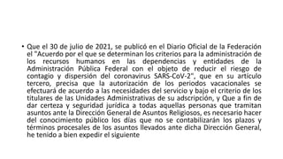 • Que el 30 de julio de 2021, se publicó en el Diario Oficial de la Federación
el "Acuerdo por el que se determinan los criterios para la administración de
los recursos humanos en las dependencias y entidades de la
Administración Pública Federal con el objeto de reducir el riesgo de
contagio y dispersión del coronavirus SARS-CoV-2", que en su artículo
tercero, precisa que la autorización de los periodos vacacionales se
efectuará de acuerdo a las necesidades del servicio y bajo el criterio de los
titulares de las Unidades Administrativas de su adscripción, y Que a fin de
dar certeza y seguridad jurídica a todas aquellas personas que tramitan
asuntos ante la Dirección General de Asuntos Religiosos, es necesario hacer
del conocimiento público los días que no se contabilizarán los plazos y
términos procesales de los asuntos llevados ante dicha Dirección General,
he tenido a bien expedir el siguiente
 