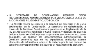 • LA SECRETARÍA DE GOBERNACIÓN RESUELVE CINCO
PROCEDIMIENTOS ADMINISTRATIVOS POR VIOLACIONES A LA LEY DE
ASOCIACIONES RELIGIOSAS Y CULTO PÚBLICO
• · La SEGOB reitera su respeto a la libertad de creencias y de culto
establecidos en la Constitución. La Secretaría de Gobernación, a
través de la Comisión Sancionadora prevista en el Reglamento de la
ley de Asociaciones Religiosas y Culto Público, y después de diversas
deliberaciones, resolvió imponer las primeras sanciones a cinco casos
analizados. Al concluir los procedimientos administrativos, la
Comisión determinó que en los expedientes analizados existen
elementos de infracción a la ley en la materia por lo que impuso las
sanciones correspondientes de acuerdo al Reglamento de dicha ley.
 