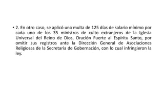 • 2. En otro caso, se aplicó una multa de 125 días de salario mínimo por
cada uno de los 35 ministros de culto extranjeros de la Iglesia
Universal del Reino de Dios, Oración Fuerte al Espíritu Santo, por
omitir sus registros ante la Dirección General de Asociaciones
Religiosas de la Secretaría de Gobernación, con lo cual infringieron la
ley.
 