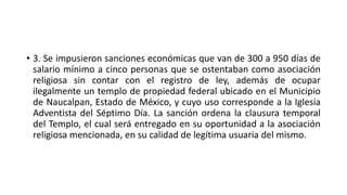 • 3. Se impusieron sanciones económicas que van de 300 a 950 días de
salario mínimo a cinco personas que se ostentaban como asociación
religiosa sin contar con el registro de ley, además de ocupar
ilegalmente un templo de propiedad federal ubicado en el Municipio
de Naucalpan, Estado de México, y cuyo uso corresponde a la Iglesia
Adventista del Séptimo Día. La sanción ordena la clausura temporal
del Templo, el cual será entregado en su oportunidad a la asociación
religiosa mencionada, en su calidad de legítima usuaria del mismo.
 