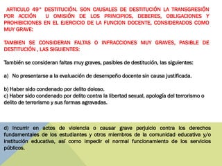 ARTICULO 49° DESTITUCIÓN. SON CAUSALES DE DESTITUCIÓN LA TRANSGRESIÓN
POR ACCIÓN U OMISIÓN DE LOS PRINCIPIOS, DEBERES, OBLIGACIONES Y
PROHIBICIONES EN EL EJERCICIO DE LA FUNCION DOCENTE, CONSIDERADOS COMO
MUY GRAVE:
TAMBIEN SE CONSIDERAN FALTAS O INFRACCIONES MUY GRAVES, PASIBLE DE
DESTITUCIÓN , LAS SIGUIENTES:
También se consideran faltas muy graves, pasibles de destitución, las siguientes:
a) No presentarse a la evaluación de desempeño docente sin causa justificada.
b) Haber sido condenado por delito doloso.
c) Haber sido condenado por delito contra la libertad sexual, apología del terrorismo o
delito de terrorismo y sus formas agravadas.
d) Incurrir en actos de violencia o causar grave perjuicio contra los derechos
fundamentales de los estudiantes y otros miembros de la comunidad educativa y/o
institución educativa, así como impedir el normal funcionamiento de los servicios
públicos.
 