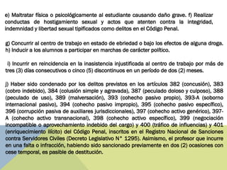 g) Concurrir al centro de trabajo en estado de ebriedad o bajo los efectos de alguna droga.
h) Inducir a los alumnos a participar en marchas de carácter político.
i) Incurrir en reincidencia en la inasistencia injustificada al centro de trabajo por más de
tres (3) días consecutivos o cinco (5) discontinuos en un período de dos (2) meses.
j) Haber sido condenado por los delitos previstos en los artículos 382 (concusión), 383
(cobro indebido), 384 (colusión simple y agravada), 387 (peculado doloso y culposo), 388
(peculado de uso), 389 (malversación), 393 (cohecho pasivo propio), 393-A (soborno
internacional pasivo), 394 (cohecho pasivo impropio), 395 (cohecho pasivo específico),
396 (corrupción pasiva de auxiliares jurisdiccionales), 397 (cohecho activo genérico), 397-
A (cohecho activo transnacional), 398 (cohecho activo específico), 399 (negociación
incompatible o aprovechamiento indebido del cargo) y 400 (tráfico de influencias) y 401
(enriquecimiento ilícito) del Código Penal, inscritos en el Registro Nacional de Sanciones
contra Servidores Civiles (Decreto Legislativo N° 1295). Asimismo, el profesor que incurre
en una falta o infracción, habiendo sido sancionado previamente en dos (2) ocasiones con
cese temporal, es pasible de destitución.
e) Maltratar física o psicológicamente al estudiante causando daño grave. f) Realizar
conductas de hostigamiento sexual y actos que atenten contra la integridad,
indemnidad y libertad sexual tipificados como delitos en el Código Penal.
 