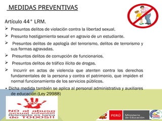 MEDIDAS PREVENTIVAS
Artículo 44° LRM.
 Presuntos delitos de violación contra la libertad sexual.
 Presunto hostigamiento sexual en agravio de un estudiante.
 Presuntos delitos de apología del terrorismo, delitos de terrorismo y
sus formas agravadas.
 Presuntos delitos de corrupción de funcionarios.
 Presuntos delitos de tráfico ilícito de drogas.
 Incurrir en actos de violencia que atenten contra los derechos
fundamentales de la persona y contra el patrimonio, que impiden el
normal funcionamiento de los servicios públicos.
• Dicha medida también se aplica al personal administrativa y auxiliares
de educación (Ley 29988)
 