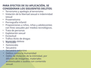 PARA EFECTOS DE SU APLICACIÓN, SE
CONSIDERAN LOS SIGUIENTES DELITOS:
• Terrorismo y apología al terrorismo
• Violación de la libertad sexual e indemnidad
sexual
• Proxenetismo
• Pornografía infantil
• Proposiciones a niños, niñas y adolescentes
con fines sexuales por medios tecnológicos.
• Trata de personas
• Explotación sexual
• Esclavitud
• Tráfico ilícito de drogas
• Homicidio doloso
• Parricidio
• Feminicidio
• Secuestro
• Secuestro extorsivo
• Delitos contra la Humanidad
• Delito de Violación de la intimidad, por
difusión de imágenes, materiales
audiovisuales o audios con contenido
sexual.
 