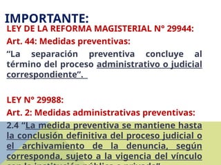 IMPORTANTE:
LEY DE LA REFORMA MAGISTERIAL N° 29944:
Art. 44: Medidas preventivas:
“La separación preventiva concluye al
término del proceso administrativo o judicial
correspondiente”.
LEY N° 29988:
Art. 2: Medidas administrativas preventivas:
2.4 “La medida preventiva se mantiene hasta
la conclusión definitiva del proceso judicial o
el archivamiento de la denuncia, según
corresponda, sujeto a la vigencia del vínculo
 