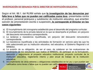 INVESTIGACIÓN DE DENUNCIA POR EL DIRECTOR DE INSTITUCIÓN EDUCATIVA
Según el Art. 88.1. del RLRM señala que la investigación de las denuncias por
falta leve o faltas que no pueden ser calificadas como leve, presentadas contra
el profesor, personal jerárquico y subdirector de institución educativa, que ameriten
sanción de amonestación escrita o suspensión, le corresponde al Director en los
casos siguientes:
a) El incumplimiento del cronograma establecido para el desarrollo del programa curricular.
b) El incumplimiento de la jornada laboral en la que se desempeña el profesor, sin perjuicio
del descuento remunerativo correspondiente.
c) La tardanza o inasistencia injustificada, sin perjuicio del descuento remunerativo
correspondiente.
d) La inasistencia injustificada a las actividades de formación en servicio para las que ha
sido seleccionado por su institución educativa, red educativa, el Gobierno Regional o el
MINEDU.
e) La evasión de su obligación, de ser el caso, de colaborar en las evaluaciones de
rendimiento de los estudiantes que realiza el MINEDU, de participar en la formulación,
ejecución y seguimiento al proyecto educativo institucional, proyecto curricular de la
institución educativa, reglamento interno y plan anual de trabajo de la institución
educativa.
f) Incumplimiento de otros deberes u obligaciones establecidos en la Ley y que puedan ser
calificados como leves o faltas que no pueden ser calificadas como leve.
 