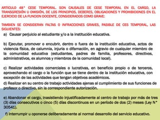 a) Causar perjuicio al estudiante y/o a la institución educativa.
b) Ejecutar, promover o encubrir, dentro o fuera de la institución educativa, actos de
violencia física, de calumnia, injuria o difamación, en agravio de cualquier miembro de
la comunidad educativa (estudiantes, padres de familia, profesores, directivos,
administrativos, ex alumnos y miembros de la comunidad local).
c) Realizar actividades comerciales o lucrativas, en beneficio propio o de terceros,
aprovechando el cargo o la función que se tiene dentro de la institución educativa, con
excepción de las actividades que tengan objetivos académicos.
d) Realizar en su centro de trabajo actividades ajenas al cumplimiento de sus funciones de
profesor o directivo, sin la correspondiente autorización.
e) Abandonar el cargo, inasistiendo injustificadamente al centro de trabajo por más de tres
(3) días consecutivos o cinco (5) días discontinuos en un período de dos (2) meses (Ley N°
30541).
f) Interrumpir u oponerse deliberadamente al normal desarrollo del servicio educativo.
ARTICULO 48° CESE TEMPORAL. SON CAUSALES DE CESE TEMPORAL EN EL CARGO, LA
TRANSGRESIÓN U OMISIÓN, DE LOS PRINCIPIOS, DEBERES, OBLIGACIONES Y PROHIBICIONES EN EL
EJERCICIO DE LA FUNCION DOCENTE, CONSIDERADOS COMO GRAVE:
TAMBIEN SE CONSIDERAN FALTAS O INFRACCIONES GRAVES, PASIBLE DE CES TEMPORAL, LAS
SIGUIENTES:
 