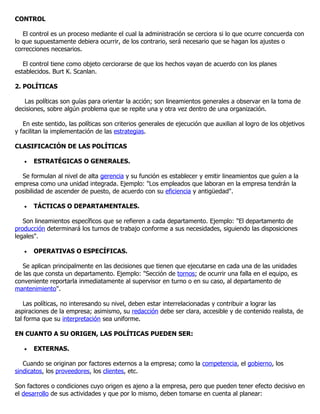CONTROL

   El control es un proceso mediante el cual la administración se cerciora si lo que ocurre concuerda con
lo que supuestamente debiera ocurrir, de los contrario, será necesario que se hagan los ajustes o
correcciones necesarios.

   El control tiene como objeto cerciorarse de que los hechos vayan de acuerdo con los planes
establecidos. Burt K. Scanlan.

2. POLÍTICAS

   Las políticas son guías para orientar la acción; son lineamientos generales a observar en la toma de
decisiones, sobre algún problema que se repite una y otra vez dentro de una organización.

   En este sentido, las políticas son criterios generales de ejecución que auxilian al logro de los objetivos
y facilitan la implementación de las estrategias.

CLASIFICACIÓN DE LAS POLÍTICAS

   •   ESTRATÉGICAS O GENERALES.

  Se formulan al nivel de alta gerencia y su función es establecer y emitir lineamientos que guíen a la
empresa como una unidad integrada. Ejemplo: "Los empleados que laboran en la empresa tendrán la
posibilidad de ascender de puesto, de acuerdo con su eficiencia y antigüedad".

   •   TÁCTICAS O DEPARTAMENTALES.

   Son lineamientos específicos que se refieren a cada departamento. Ejemplo: "El departamento de
producción determinará los turnos de trabajo conforme a sus necesidades, siguiendo las disposiciones
legales".

   •   OPERATIVAS O ESPECÍFICAS.

   Se aplican principalmente en las decisiones que tienen que ejecutarse en cada una de las unidades
de las que consta un departamento. Ejemplo: "Sección de tornos; de ocurrir una falla en el equipo, es
conveniente reportarla inmediatamente al supervisor en turno o en su caso, al departamento de
mantenimiento".

    Las políticas, no interesando su nivel, deben estar interrelacionadas y contribuir a lograr las
aspiraciones de la empresa; asimismo, su redacción debe ser clara, accesible y de contenido realista, de
tal forma que su interpretación sea uniforme.

EN CUANTO A SU ORIGEN, LAS POLÍTICAS PUEDEN SER:

   •   EXTERNAS.

   Cuando se originan por factores externos a la empresa; como la competencia, el gobierno, los
sindicatos, los proveedores, los clientes, etc.

Son factores o condiciones cuyo origen es ajeno a la empresa, pero que pueden tener efecto decisivo en
el desarrollo de sus actividades y que por lo mismo, deben tomarse en cuenta al planear:
 