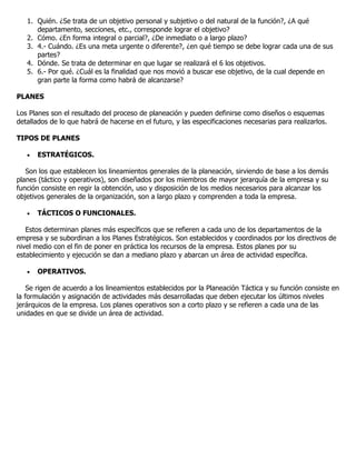 1. Quién. ¿Se trata de un objetivo personal y subjetivo o del natural de la función?, ¿A qué
      departamento, secciones, etc., corresponde lograr el objetivo?
   2. Cómo. ¿En forma integral o parcial?, ¿De inmediato o a largo plazo?
   3. 4.- Cuándo. ¿Es una meta urgente o diferente?, ¿en qué tiempo se debe lograr cada una de sus
      partes?
   4. Dónde. Se trata de determinar en que lugar se realizará el 6 los objetivos.
   5. 6.- Por qué. ¿Cuál es la finalidad que nos movió a buscar ese objetivo, de la cual depende en
      gran parte la forma como habrá de alcanzarse?

PLANES

Los Planes son el resultado del proceso de planeación y pueden definirse como diseños o esquemas
detallados de lo que habrá de hacerse en el futuro, y las especificaciones necesarias para realizarlos.

TIPOS DE PLANES

   •   ESTRATÉGICOS.

   Son los que establecen los lineamientos generales de la planeación, sirviendo de base a los demás
planes (táctico y operativos), son diseñados por los miembros de mayor jerarquía de la empresa y su
función consiste en regir la obtención, uso y disposición de los medios necesarios para alcanzar los
objetivos generales de la organización, son a largo plazo y comprenden a toda la empresa.

   •   TÁCTICOS O FUNCIONALES.

   Estos determinan planes más específicos que se refieren a cada uno de los departamentos de la
empresa y se subordinan a los Planes Estratégicos. Son establecidos y coordinados por los directivos de
nivel medio con el fin de poner en práctica los recursos de la empresa. Estos planes por su
establecimiento y ejecución se dan a mediano plazo y abarcan un área de actividad específica.

   •   OPERATIVOS.

    Se rigen de acuerdo a los lineamientos establecidos por la Planeación Táctica y su función consiste en
la formulación y asignación de actividades más desarrolladas que deben ejecutar los últimos niveles
jerárquicos de la empresa. Los planes operativos son a corto plazo y se refieren a cada una de las
unidades en que se divide un área de actividad.
 