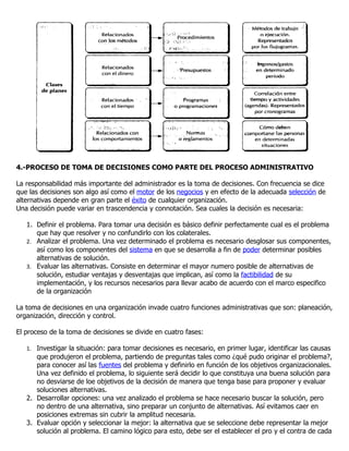 4.-PROCESO DE TOMA DE DECISIONES COMO PARTE DEL PROCESO ADMINISTRATIVO

La responsabilidad más importante del administrador es la toma de decisiones. Con frecuencia se dice
que las decisiones son algo así como el motor de los negocios y en efecto de la adecuada selección de
alternativas depende en gran parte el éxito de cualquier organización.
Una decisión puede variar en trascendencia y connotación. Sea cuales la decisión es necesaria:

   1. Definir el problema. Para tomar una decisión es básico definir perfectamente cual es el problema
      que hay que resolver y no confundirlo con los colaterales.
   2. Analizar el problema. Una vez determinado el problema es necesario desglosar sus componentes,
      así como los componentes del sistema en que se desarrolla a fin de poder determinar posibles
      alternativas de solución.
   3. Evaluar las alternativas. Consiste en determinar el mayor numero posible de alternativas de
      solución, estudiar ventajas y desventajas que implican, así como la factibilidad de su
      implementación, y los recursos necesarios para llevar acabo de acuerdo con el marco especifico
      de la organización

La toma de decisiones en una organización invade cuatro funciones administrativas que son: planeación,
organización, dirección y control.

El proceso de la toma de decisiones se divide en cuatro fases:

   1. Investigar la situación: para tomar decisiones es necesario, en primer lugar, identificar las causas
      que produjeron el problema, partiendo de preguntas tales como ¿qué pudo originar el problema?,
      para conocer así las fuentes del problema y definirlo en función de los objetivos organizacionales.
      Una vez definido el problema, lo siguiente será decidir lo que constituya una buena solución para
      no desviarse de loe objetivos de la decisión de manera que tenga base para proponer y evaluar
      soluciones alternativas.
   2. Desarrollar opciones: una vez analizado el problema se hace necesario buscar la solución, pero
      no dentro de una alternativa, sino preparar un conjunto de alternativas. Así evitamos caer en
      posiciones extremas sin cubrir la amplitud necesaria.
   3. Evaluar opción y seleccionar la mejor: la alternativa que se seleccione debe representar la mejor
      solución al problema. El camino lógico para esto, debe ser el establecer el pro y el contra de cada
 