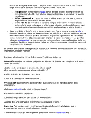 alternativa, ventajas y desventajas y comparar unas con otras. Para facilitar la elección de la
      mejor alternativa es necesario considerar algunos criterios tales como:

          o   Riesgo: deben compararse los riesgos dentro de cada curso de acción posible con los
              beneficios separados. Hay que valorizar las probabilidades de la alternativa y la solución
              que plantea.
          o   Esfuerzo económico: consiste en juzgar la eficiencia de la solución, que significa el
              mejor resultado con el menor esfuerzo posible.
          o   Limitación de los recursos: es necesario siempre considerar los recursos, tanto de
              orden material como social, pues es evidente que estos son comúnmente limitados y por
              otra parte existen las propias limitaciones del personal para llevar a cabo la decisión.

   1. Poner en práctica la decisión y hacer su seguimiento: esta fase es esencial pues le da valor y
      contenido a todas las demás. De nada vale tomar una decisión, si la decisión no se hace efectiva
      mediante la acción. Poner en práctica una decisión requiere de algo mas que dar las ordenes
      correspondiente. Deben adquirirse recursos y asignarse conforme sea necesario. Los gerentes
      establecen presupuestos y programas para las acciones. Asignar responsabilidades de las tareas
      específicas. Establecer procedimientos, realizar los informenes de avance y establecer un control
      y seguimiento de la decisión.

La toma de decisiones en una organización invade cuatro funciones administrativas que son: planeación,
organización, dirección y control.


Funciones administrativas dentro de la organización al tomar decisiones:

Planeación: Selección de misiones y objetivos así como de las acciones para cumplirlas. Esto implica
"Toma de decisión".

¿Cuáles son los objetivos de la organización, a largo plazo?
¿Qué estrategias son mejores para lograr este objetivo?

¿Cuáles deben ser los objetivos a corto plazo?

¿Cuán altas deben ser las metas individuales?

Organización: Establecimiento de la estructura que desempeñan los individuos dentro de la
organización.

¿Cuánta centralización debe existir en la organización?

¿Cómo deben diseñarse los puestos?

¿Quién está mejor calificado para ocupar un puesto vacante?

¿Cuándo debe una organización instrumentar una estructura diferente?

Dirección: Esta función requiere que los administradores influyan en los individuos para el
cumplimiento de las metas organizacionales y grupales.

¿Cómo manejo a un grupo de trabajadores que parecen tener una motivación baja?
 