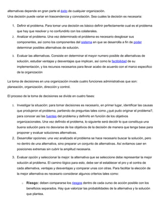 alternativas depende en gran parte el éxito de cualquier organización.
Una decisión puede variar en trascendencia y connotación. Sea cuales la decisión es necesaria:
1. Definir el problema. Para tomar una decisión es básico definir perfectamente cual es el problema
que hay que resolver y no confundirlo con los colaterales.
2. Analizar el problema. Una vez determinado el problema es necesario desglosar sus
componentes, así como los componentes del sistema en que se desarrolla a fin de poder
determinar posibles alternativas de solución.
3. Evaluar las alternativas. Consiste en determinar el mayor numero posible de alternativas de
solución, estudiar ventajas y desventajas que implican, así como la factibilidad de su
implementación, y los recursos necesarios para llevar acabo de acuerdo con el marco especifico
de la organización
La toma de decisiones en una organización invade cuatro funciones administrativas que son:
planeación, organización, dirección y control.
El proceso de la toma de decisiones se divide en cuatro fases:
1. Investigar la situación: para tomar decisiones es necesario, en primer lugar, identificar las causas
que produjeron el problema, partiendo de preguntas tales como ¿qué pudo originar el problema?,
para conocer así las fuentes del problema y definirlo en función de los objetivos
organizacionales. Una vez definido el problema, lo siguiente será decidir lo que constituya una
buena solución para no desviarse de loe objetivos de la decisión de manera que tenga base para
proponer y evaluar soluciones alternativas.
2. Desarrollar opciones: una vez analizado el problema se hace necesario buscar la solución, pero
no dentro de una alternativa, sino preparar un conjunto de alternativas. Así evitamos caer en
posiciones extremas sin cubrir la amplitud necesaria.
3. Evaluar opción y seleccionar la mejor: la alternativa que se seleccione debe representar la mejor
solución al problema. El camino lógico para esto, debe ser el establecer el pro y el contra de
cada alternativa, ventajas y desventajas y comparar unas con otras. Para facilitar la elección de
la mejor alternativa es necesario considerar algunos criterios tales como:
o Riesgo: deben compararse los riesgos dentro de cada curso de acción posible con los
beneficios separados. Hay que valorizar las probabilidades de la alternativa y la solución
que plantea.
 