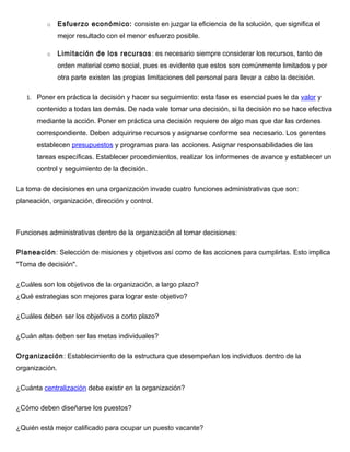 o Esfuerzo económico: consiste en juzgar la eficiencia de la solución, que significa el
mejor resultado con el menor esfuerzo posible.
o Limitación de los recursos: es necesario siempre considerar los recursos, tanto de
orden material como social, pues es evidente que estos son comúnmente limitados y por
otra parte existen las propias limitaciones del personal para llevar a cabo la decisión.
1. Poner en práctica la decisión y hacer su seguimiento: esta fase es esencial pues le da valor y
contenido a todas las demás. De nada vale tomar una decisión, si la decisión no se hace efectiva
mediante la acción. Poner en práctica una decisión requiere de algo mas que dar las ordenes
correspondiente. Deben adquirirse recursos y asignarse conforme sea necesario. Los gerentes
establecen presupuestos y programas para las acciones. Asignar responsabilidades de las
tareas específicas. Establecer procedimientos, realizar los informenes de avance y establecer un
control y seguimiento de la decisión.
La toma de decisiones en una organización invade cuatro funciones administrativas que son:
planeación, organización, dirección y control.
Funciones administrativas dentro de la organización al tomar decisiones:
Planeación: Selección de misiones y objetivos así como de las acciones para cumplirlas. Esto implica
"Toma de decisión".
¿Cuáles son los objetivos de la organización, a largo plazo?
¿Qué estrategias son mejores para lograr este objetivo?
¿Cuáles deben ser los objetivos a corto plazo?
¿Cuán altas deben ser las metas individuales?
Organización: Establecimiento de la estructura que desempeñan los individuos dentro de la
organización.
¿Cuánta centralización debe existir en la organización?
¿Cómo deben diseñarse los puestos?
¿Quién está mejor calificado para ocupar un puesto vacante?
 