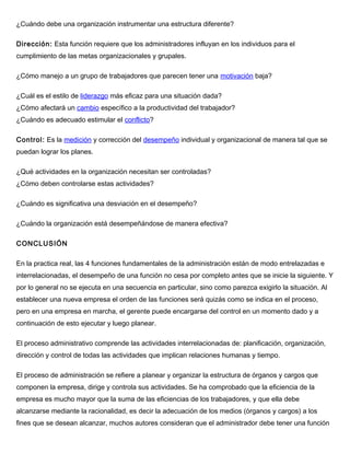 ¿Cuándo debe una organización instrumentar una estructura diferente?
Dirección: Esta función requiere que los administradores influyan en los individuos para el
cumplimiento de las metas organizacionales y grupales.
¿Cómo manejo a un grupo de trabajadores que parecen tener una motivación baja?
¿Cuál es el estilo de liderazgo más eficaz para una situación dada?
¿Cómo afectará un cambio específico a la productividad del trabajador?
¿Cuándo es adecuado estimular el conflicto?
Control: Es la medición y corrección del desempeño individual y organizacional de manera tal que se
puedan lograr los planes.
¿Qué actividades en la organización necesitan ser controladas?
¿Cómo deben controlarse estas actividades?
¿Cuándo es significativa una desviación en el desempeño?
¿Cuándo la organización está desempeñándose de manera efectiva?
CONCLUSIÓN
En la practica real, las 4 funciones fundamentales de la administración están de modo entrelazadas e
interrelacionadas, el desempeño de una función no cesa por completo antes que se inicie la siguiente. Y
por lo general no se ejecuta en una secuencia en particular, sino como parezca exigirlo la situación. Al
establecer una nueva empresa el orden de las funciones será quizás como se indica en el proceso,
pero en una empresa en marcha, el gerente puede encargarse del control en un momento dado y a
continuación de esto ejecutar y luego planear.
El proceso administrativo comprende las actividades interrelacionadas de: planificación, organización,
dirección y control de todas las actividades que implican relaciones humanas y tiempo.
El proceso de administración se refiere a planear y organizar la estructura de órganos y cargos que
componen la empresa, dirige y controla sus actividades. Se ha comprobado que la eficiencia de la
empresa es mucho mayor que la suma de las eficiencias de los trabajadores, y que ella debe
alcanzarse mediante la racionalidad, es decir la adecuación de los medios (órganos y cargos) a los
fines que se desean alcanzar, muchos autores consideran que el administrador debe tener una función
 