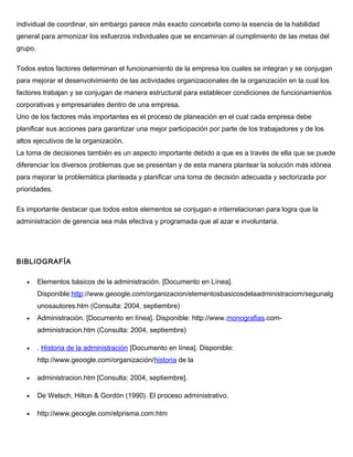 individual de coordinar, sin embargo parece más exacto concebirla como la esencia de la habilidad
general para armonizar los esfuerzos individuales que se encaminan al cumplimiento de las metas del
grupo.
Todos estos factores determinan el funcionamiento de la empresa los cuales se integran y se conjugan
para mejorar el desenvolvimiento de las actividades organizacionales de la organización en la cual los
factores trabajan y se conjugan de manera estructural para establecer condiciones de funcionamientos
corporativas y empresariales dentro de una empresa.
Uno de los factores más importantes es el proceso de planeación en el cual cada empresa debe
planificar sus acciones para garantizar una mejor participación por parte de los trabajadores y de los
altos ejecutivos de la organización.
La toma de decisiones también es un aspecto importante debido a que es a través de ella que se puede
diferenciar los diversos problemas que se presentan y de esta manera plantear la solución más idónea
para mejorar la problemática planteada y planificar una toma de decisión adecuada y sectorizada por
prioridades.
Es importante destacar que todos estos elementos se conjugan e interrelacionan para logra que la
administración de gerencia sea más efectiva y programada que al azar e involuntaria.
BIBLIOGRAFÍA
• Elementos básicos de la administración. [Documento en Línea].
Disponible:http://www.geoogle.com/organizacion/elementosbasicosdelaadministraciom/segunalg
unosautores.htm (Consulta: 2004, septiembre)
• Administración. [Documento en línea]. Disponible: http://www.monografias.com-
administracion.htm (Consulta: 2004, septiembre)
• . Historia de la administración [Documento en línea]. Disponible:
http://www.geoogle.com/organización/historia de la
• administracion.htm [Consulta: 2004, septiembre].
• De Welsch, Hilton & Gordón (1990). El proceso administrativo.
• http://www.geoogle.com/elprisma.com.htm
 
