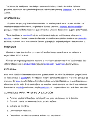 "La planeación es el primer paso del proceso administrativo por medio del cual se define un
problema, se analizan las experiencias pasadas y se embozan planes y programas" J. A. Fernández
Arenas.
ORGANIZACIÓN
"Organizar es agrupar y ordenar las actividades necesarias para alcanzar los fines establecidos
creando unidades administrativas, asignando en su caso funciones, autoridad, responsabilidad y
jerarquía, estableciendo las relaciones que entre dichas unidades debe existir." Eugenio Sixto Velasco.
"Organización es la coordinación de las actividades de todos los individuos que integran una
empresa con el propósito de obtener el máximo de aprovechamiento posible de elementos materiales,
técnicos y humanos, en la realización de los fines que la propia empresa persigue" Issac Guzmán V.
DIRECCIÓN
Consiste en coordinar el esfuerzo común de los subordinados, para alcanzar las metas de la
organización. Burt K. Scanlan.
Consiste en dirigir las operaciones mediante la cooperación del esfuerzo de los subordinados, para
obtener altos niveles de productividad mediante la motivación y supervisión. Lerner y Baker.
EJECUCIÓN.
Para llevar a cabo físicamente las actividades que resulten de los pasos de planeación y organización,
es necesario que el gerente tome medidas que inicien y continúen las acciones requeridas para que los
miembros del grupo ejecuten la tarea. Entre las medidas comunes utilizadas por el gerente para poner
el grupo en acción están dirigir, desarrollar a los gerentes, instruir, ayudar a los miembros a mejorarse
lo mismo que su trabajo mediante su propia creatividad y la compensación a esto se le llama ejecución.
ACTIVIDADES IMPORTANTES DE LA EJECUCIÓN.
a. Poner en práctica la filosofía de participación por todos los afectados por la decisión.
b. Conducir y retar a otros para que hagan su mejor esfuerzo.
c. Motivar a los miembros.
d. Comunicar con efectividad.
e. Desarrollar a los miembros para que realicen todo su potencial.
 