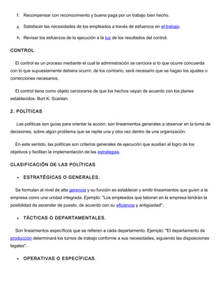 f. Recompensar con reconocimiento y buena paga por un trabajo bien hecho.
g. Satisfacer las necesidades de los empleados a través de esfuerzos en el trabajo.
h. Revisar los esfuerzos de la ejecución a la luz de los resultados del control.
CONTROL
El control es un proceso mediante el cual la administración se cerciora si lo que ocurre concuerda
con lo que supuestamente debiera ocurrir, de los contrario, será necesario que se hagan los ajustes o
correcciones necesarios.
El control tiene como objeto cerciorarse de que los hechos vayan de acuerdo con los planes
establecidos. Burt K. Scanlan.
2. POLÍTICAS
Las políticas son guías para orientar la acción; son lineamientos generales a observar en la toma de
decisiones, sobre algún problema que se repite una y otra vez dentro de una organización.
En este sentido, las políticas son criterios generales de ejecución que auxilian al logro de los
objetivos y facilitan la implementación de las estrategias.
CLASIFICACIÓN DE LAS POLÍTICAS
• ESTRATÉGICAS O GENERALES.
Se formulan al nivel de alta gerencia y su función es establecer y emitir lineamientos que guíen a la
empresa como una unidad integrada. Ejemplo: "Los empleados que laboran en la empresa tendrán la
posibilidad de ascender de puesto, de acuerdo con su eficiencia y antigüedad".
• TÁCTICAS O DEPARTAMENTALES.
Son lineamientos específicos que se refieren a cada departamento. Ejemplo: "El departamento de
producción determinará los turnos de trabajo conforme a sus necesidades, siguiendo las disposiciones
legales".
• OPERATIVAS O ESPECÍFICAS.
 