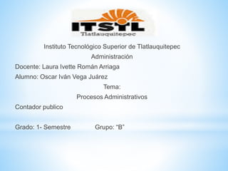 Instituto Tecnológico Superior de Tlatlauquitepec
Administración
Docente: Laura Ivette Román Arriaga
Alumno: Oscar Iván Vega Juárez
Tema:
Procesos Administrativos
Contador publico
Grado: 1- Semestre Grupo: “B”
 