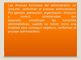    Las diversas funciones del administrador, en
    conjunto, conforman el proceso administrativo.
    Por ejemplo, planeación, organización, dirección
    y         control,       consideradas        por
    separado,       constituyen     las    funciones
    administrativas, cuando se toman como una
    totalidad para conseguir objetivos, conforman el
    proceso administrativo.
 