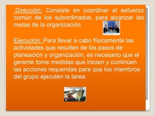     Dirección: Consiste en coordinar el esfuerzo
    común de los subordinados, para alcanzar las
    metas de la organización.

   Ejecución: Para llevar a cabo físicamente las
    actividades que resulten de los pasos de
    planeación y organización, es necesario que el
    gerente tome medidas que inicien y continúen
    las acciones requeridas para que los miembros
    del grupo ejecuten la tarea.
 