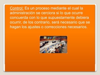    Control: Es un proceso mediante el cual la
    administración se cerciora si lo que ocurre
    concuerda con lo que supuestamente debiera
    ocurrir, de los contrario, será necesario que se
    hagan los ajustes o correcciones necesarios.
 