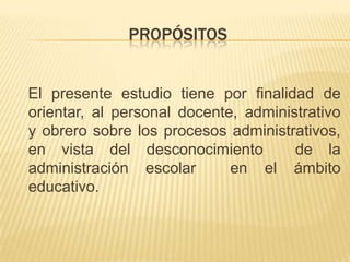 PROPÓSITOS


El presente estudio tiene por finalidad de
orientar, al personal docente, administrativo
y obrero sobre los procesos administrativos,
en vista del desconocimiento          de la
administración escolar       en el ámbito
educativo.
 