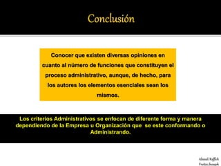 Abasali Raffick
Freites jhoseph
Conocer que existen diversas opiniones en
cuanto al número de funciones que constituyen el
proceso administrativo, aunque, de hecho, para
los autores los elementos esenciales sean los
mismos.
Los criterios Administrativos se enfocan de diferente forma y manera
dependiendo de la Empresa u Organización que se este conformando o
Administrando.
 
