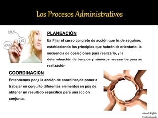 PLANEACIÓN
Es Fijar el curso concreto de acción que ha de seguirse,
estableciendo los principios que habrán de orientarlo, la
secuencia de operaciones para realizarlo, y la
determinación de tiempos y números necesarios para su
realización
COORDINACIÓN
Entendemos por a la acción de coordinar, de poner a
trabajar en conjunto diferentes elementos en pos de
obtener un resultado específico para una acción
conjunta.
Abasali Raffick
Freites jhoseph
 