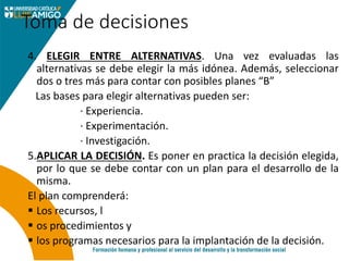 Toma de decisiones
4. ELEGIR ENTRE ALTERNATIVAS. Una vez evaluadas las
alternativas se debe elegir la más idónea. Además, seleccionar
dos o tres más para contar con posibles planes “B”
Las bases para elegir alternativas pueden ser:
· Experiencia.
· Experimentación.
· Investigación.
5.APLICAR LA DECISIÓN. Es poner en practica la decisión elegida,
por lo que se debe contar con un plan para el desarrollo de la
misma.
El plan comprenderá:
 Los recursos, l
 os procedimientos y
 los programas necesarios para la implantación de la decisión.
 