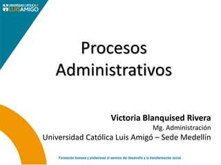 Procesos
Administrativos
Victoria Blanquised Rivera
Mg. Administración
Universidad Católica Luis Amigó – Sede Medellín
 